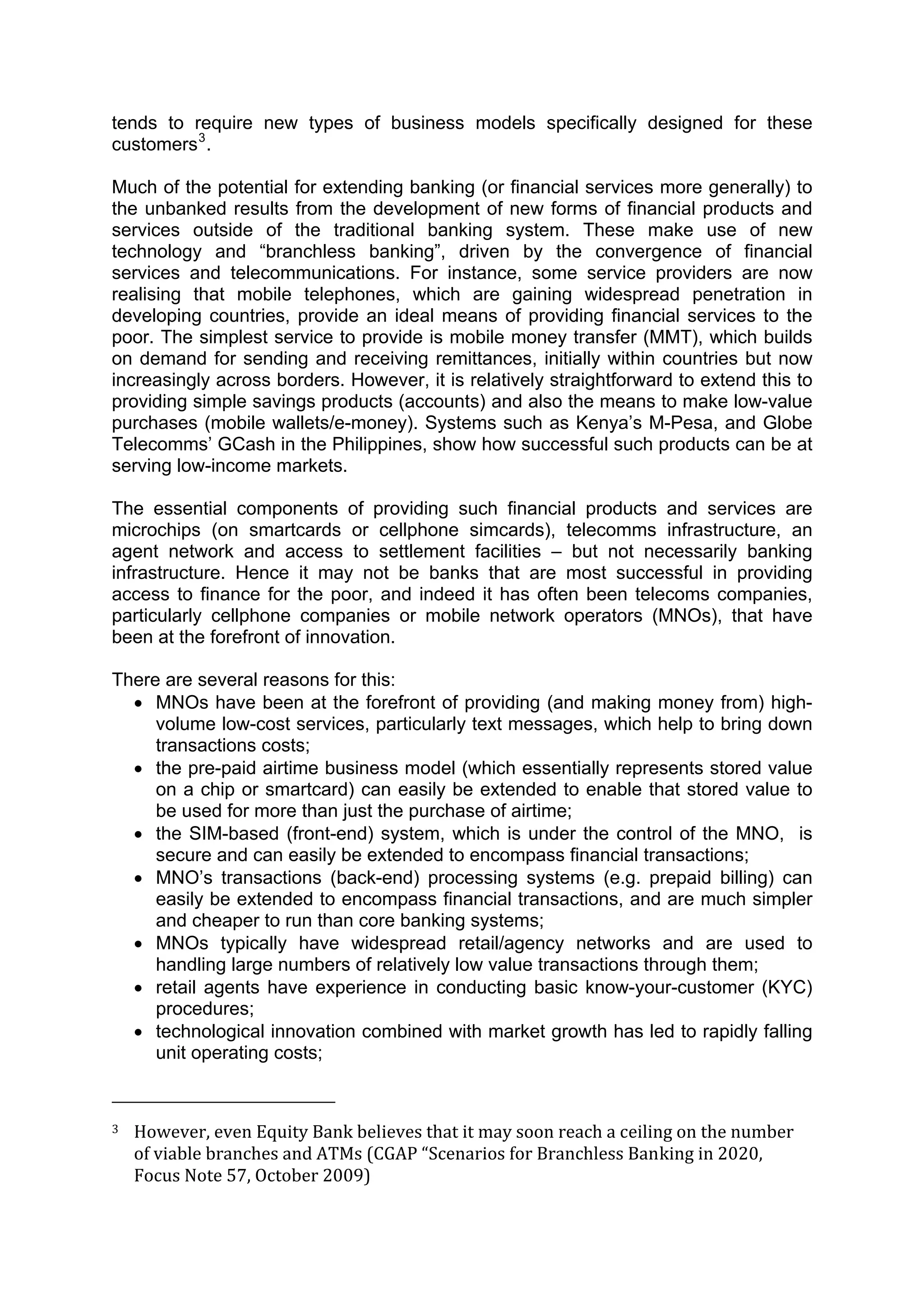  



tends to require new types of business models specifically designed for these
customers 3 .

Much of the potential for extending banking (or financial services more generally) to
the unbanked results from the development of new forms of financial products and
services outside of the traditional banking system. These make use of new
technology and “branchless banking”, driven by the convergence of financial
services and telecommunications. For instance, some service providers are now
realising that mobile telephones, which are gaining widespread penetration in
developing countries, provide an ideal means of providing financial services to the
poor. The simplest service to provide is mobile money transfer (MMT), which builds
on demand for sending and receiving remittances, initially within countries but now
increasingly across borders. However, it is relatively straightforward to extend this to
providing simple savings products (accounts) and also the means to make low-value
purchases (mobile wallets/e-money). Systems such as Kenya’s M-Pesa, and Globe
Telecomms’ GCash in the Philippines, show how successful such products can be at
serving low-income markets.

The essential components of providing such financial products and services are
microchips (on smartcards or cellphone simcards), telecomms infrastructure, an
agent network and access to settlement facilities – but not necessarily banking
infrastructure. Hence it may not be banks that are most successful in providing
access to finance for the poor, and indeed it has often been telecoms companies,
particularly cellphone companies or mobile network operators (MNOs), that have
been at the forefront of innovation.

There are several reasons for this:
  • MNOs have been at the forefront of providing (and making money from) high-
     volume low-cost services, particularly text messages, which help to bring down
     transactions costs;
  • the pre-paid airtime business model (which essentially represents stored value
     on a chip or smartcard) can easily be extended to enable that stored value to
     be used for more than just the purchase of airtime;
  • the SIM-based (front-end) system, which is under the control of the MNO, is
     secure and can easily be extended to encompass financial transactions;
  • MNO’s transactions (back-end) processing systems (e.g. prepaid billing) can
     easily be extended to encompass financial transactions, and are much simpler
     and cheaper to run than core banking systems;
  • MNOs typically have widespread retail/agency networks and are used to
     handling large numbers of relatively low value transactions through them;
  • retail agents have experience in conducting basic know-your-customer (KYC)
     procedures;
  • technological innovation combined with market growth has led to rapidly falling
     unit operating costs;

                                                        
3     However, even Equity Bank believes that it may soon reach a ceiling on the number 
      of viable branches and ATMs (CGAP “Scenarios for Branchless Banking in 2020, 
      Focus Note 57, October 2009)  



 
 