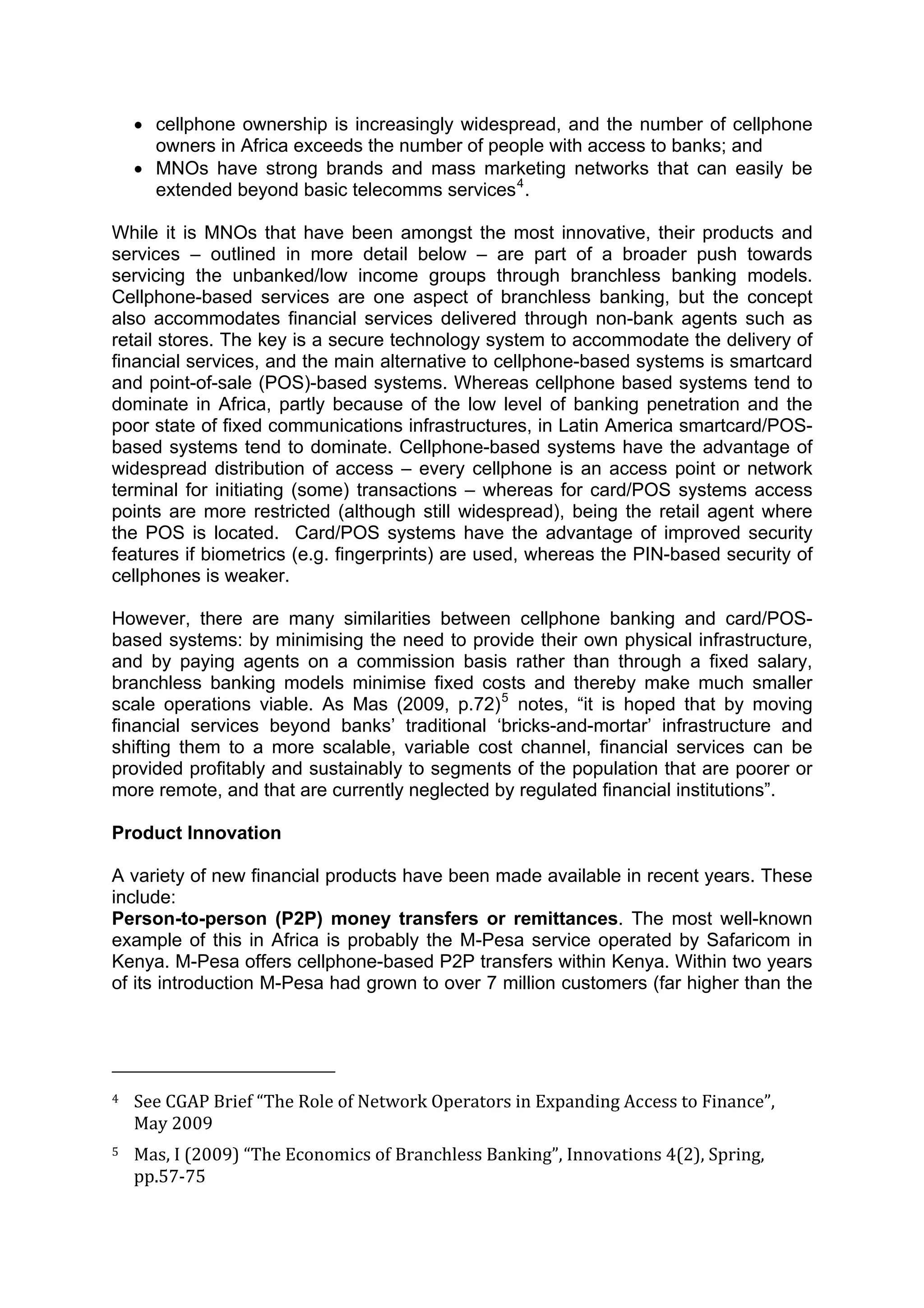  



      • cellphone ownership is increasingly widespread, and the number of cellphone
        owners in Africa exceeds the number of people with access to banks; and
      • MNOs have strong brands and mass marketing networks that can easily be
        extended beyond basic telecomms services 4 .

While it is MNOs that have been amongst the most innovative, their products and
services – outlined in more detail below – are part of a broader push towards
servicing the unbanked/low income groups through branchless banking models.
Cellphone-based services are one aspect of branchless banking, but the concept
also accommodates financial services delivered through non-bank agents such as
retail stores. The key is a secure technology system to accommodate the delivery of
financial services, and the main alternative to cellphone-based systems is smartcard
and point-of-sale (POS)-based systems. Whereas cellphone based systems tend to
dominate in Africa, partly because of the low level of banking penetration and the
poor state of fixed communications infrastructures, in Latin America smartcard/POS-
based systems tend to dominate. Cellphone-based systems have the advantage of
widespread distribution of access – every cellphone is an access point or network
terminal for initiating (some) transactions – whereas for card/POS systems access
points are more restricted (although still widespread), being the retail agent where
the POS is located. Card/POS systems have the advantage of improved security
features if biometrics (e.g. fingerprints) are used, whereas the PIN-based security of
cellphones is weaker.

However, there are many similarities between cellphone banking and card/POS-
based systems: by minimising the need to provide their own physical infrastructure,
and by paying agents on a commission basis rather than through a fixed salary,
branchless banking models minimise fixed costs and thereby make much smaller
scale operations viable. As Mas (2009, p.72) 5 notes, “it is hoped that by moving
financial services beyond banks’ traditional ‘bricks-and-mortar’ infrastructure and
shifting them to a more scalable, variable cost channel, financial services can be
provided profitably and sustainably to segments of the population that are poorer or
more remote, and that are currently neglected by regulated financial institutions”.

Product Innovation

A variety of new financial products have been made available in recent years. These
include:
Person-to-person (P2P) money transfers or remittances. The most well-known
example of this in Africa is probably the M-Pesa service operated by Safaricom in
Kenya. M-Pesa offers cellphone-based P2P transfers within Kenya. Within two years
of its introduction M-Pesa had grown to over 7 million customers (far higher than the



                                                        
4     See CGAP Brief “The Role of Network Operators in Expanding Access to Finance”, 
      May 2009 
5     Mas, I (2009) “The Economics of Branchless Banking”, Innovations 4(2), Spring, 
      pp.57‐75 



 
 