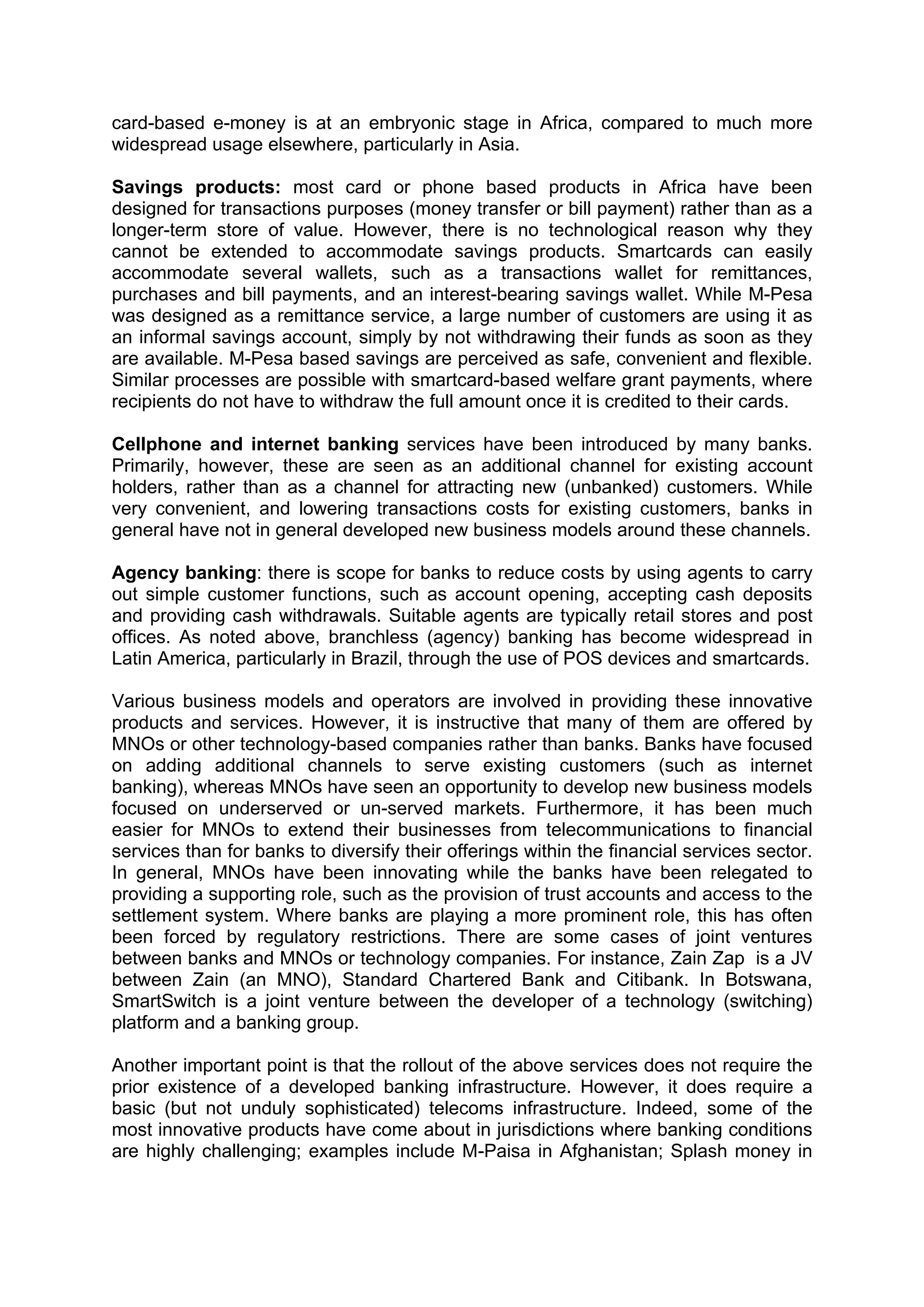  



card-based e-money is at an embryonic stage in Africa, compared to much more
widespread usage elsewhere, particularly in Asia.

Savings products: most card or phone based products in Africa have been
designed for transactions purposes (money transfer or bill payment) rather than as a
longer-term store of value. However, there is no technological reason why they
cannot be extended to accommodate savings products. Smartcards can easily
accommodate several wallets, such as a transactions wallet for remittances,
purchases and bill payments, and an interest-bearing savings wallet. While M-Pesa
was designed as a remittance service, a large number of customers are using it as
an informal savings account, simply by not withdrawing their funds as soon as they
are available. M-Pesa based savings are perceived as safe, convenient and flexible.
Similar processes are possible with smartcard-based welfare grant payments, where
recipients do not have to withdraw the full amount once it is credited to their cards.

Cellphone and internet banking services have been introduced by many banks.
Primarily, however, these are seen as an additional channel for existing account
holders, rather than as a channel for attracting new (unbanked) customers. While
very convenient, and lowering transactions costs for existing customers, banks in
general have not in general developed new business models around these channels.

Agency banking: there is scope for banks to reduce costs by using agents to carry
out simple customer functions, such as account opening, accepting cash deposits
and providing cash withdrawals. Suitable agents are typically retail stores and post
offices. As noted above, branchless (agency) banking has become widespread in
Latin America, particularly in Brazil, through the use of POS devices and smartcards.

Various business models and operators are involved in providing these innovative
products and services. However, it is instructive that many of them are offered by
MNOs or other technology-based companies rather than banks. Banks have focused
on adding additional channels to serve existing customers (such as internet
banking), whereas MNOs have seen an opportunity to develop new business models
focused on underserved or un-served markets. Furthermore, it has been much
easier for MNOs to extend their businesses from telecommunications to financial
services than for banks to diversify their offerings within the financial services sector.
In general, MNOs have been innovating while the banks have been relegated to
providing a supporting role, such as the provision of trust accounts and access to the
settlement system. Where banks are playing a more prominent role, this has often
been forced by regulatory restrictions. There are some cases of joint ventures
between banks and MNOs or technology companies. For instance, Zain Zap is a JV
between Zain (an MNO), Standard Chartered Bank and Citibank. In Botswana,
SmartSwitch is a joint venture between the developer of a technology (switching)
platform and a banking group.

Another important point is that the rollout of the above services does not require the
prior existence of a developed banking infrastructure. However, it does require a
basic (but not unduly sophisticated) telecoms infrastructure. Indeed, some of the
most innovative products have come about in jurisdictions where banking conditions
are highly challenging; examples include M-Paisa in Afghanistan; Splash money in




 
 