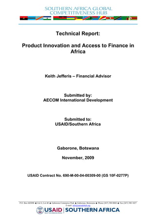  
 


                                         Technical Report:

      Product Innovation and Access to Finance in
                         Africa



                              Keith Jefferis – Financial Advisor



                                    Submitted by:
                            AECOM International Development



                                           Submitted to:
                                        USAID/Southern Africa




                                          Gaborone, Botswana

                                               November, 2009



            USAID Contract No. 690-M-00-04-00309-00 (GS 10F-0277P)




    P.O. Box 602090 ▲Unit 4, Lot 40 ▲ Gaborone Commerce Park ▲ Gaborone, Botswana ▲ Phone (267) 390 0884 ▲ Fax (267) 390 1027
                                                   E-mail: info@satradehub.org 


                                                                                                            
 