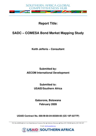 Report Title:

SADC – COMESA Bond Market Mapping Study



                                Keith Jefferis – Consultant




                                              Submitted by:
                        AECOM International Development



                                              Submitted to:
                                    USAID/Southern Africa



                                      Gaborone, Botswana
                                             February 2009



        USAID Contract No. 690-M-00-04-00309-00 (GS 10F-0277P)


P.O. Box 602090 ▲Unit 4, Lot 40 ▲ Gaborone Commerce Park ▲ Gaborone, Botswana ▲ Phone (267) 390 0884 ▲ Fax (267) 390 1027

                                               E-mail: info@satradehub.org
 