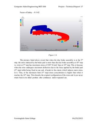 Computer Aided Engineering MET-300 Project – Technical Report
Farmingdale State College 04/29/2015
17
Factor of Safety – 0.1142
Figure 1.6
The pictures listed above reveal that when the disc brake assembly is at the 5th
step, the stress induced by the brake pad is more than the disc brake assembly at 10th step
i.e. rotor at 5th step has maximum stress of 3207 N/mm2 than at 10th step. This is because
when the rotor undergoes maximum deflection due to the force applied by the brake pad
(5th step) while being fixed at one end, it bends to the extent, which induces more stress
in it. Thus, at the maximum limit (5th step) stress concentration is higher than when it
reaches the 10th step. This disturbs the original configuration of the rotor and it can never
return back to its initial position after continuous and/or repeated use.
 