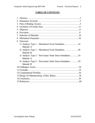 Computer Aided Engineering MET-300 Project – Technical Report
Farmingdale State College 04/29/2015
2
TABLE OF CONTENTS
1. Abstract……………………………………………………………….3
2. Parameters Involved………………………………………………….5
3. Parts of Braking System……………………………………………...5
4. Geometry of ContactArea…………………………………………...6
5. Objective……………………………………………………………..8
6. Procedure…………………………………………………………….8
7. Selection of Materials……………………………………………….10
8. Mechanical Properties……………………………………………....10
9. Outcomes
1) Analysis Type 1 – Mechanical Event Simulation……………….14
Material A
2) Analysis Type 1 – Mechanical Event Simulation……………….20
Material B
3) Analysis Type 2 – Non-Linear Static Stress Simulation………...24
Material A
4) Analysis Type 2 – Non-Linear Static Stress Simulation………...29
Material B
10.Challenges Faced……………………………………………………34
11.Formulae…………………………………………………………….35
12.Computational Problem……………………………………………..36
13.Design for Manufacturing of Disc Brakes…………………………..38
14.Conclusion…………………………………………………………..39
15.References…………………………………………………………...40
 