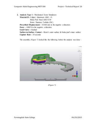 Computer Aided Engineering MET-300 Project – Technical Report
Farmingdale State College 04/29/2015
20
2. Analysis Type 1 – Mechanical Event Simulation
Material B - Caliper: Aluminum 6061 - O
Brake Pad: Steel AISI 4130
Rotor: Titanium Carbide (TiC)
Prescribed Displacement – 10.666 mm in the negative z-direction
Force – 1000 N in the negative z-direction
Load Curve - Gradual
Surface-to-Surface Contact – Rotor’s outer surface & brake pad’s inner surface
Capture Rate – 10 seconds
The assembly (Figure 7) looked like the following before the analysis was done –
(Figure 7)
 