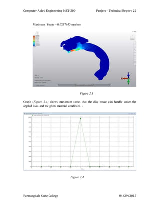 Computer Aided Engineering MET-300 Project – Technical Report
Farmingdale State College 04/29/2015
22
Maximum Strain – 0.0297653 mm/mm
Figure 2.3
Graph (Figure 2.4) shows maximum stress that the disc brake can handle under the
applied load and the given material conditions -
Figure 2.4
 