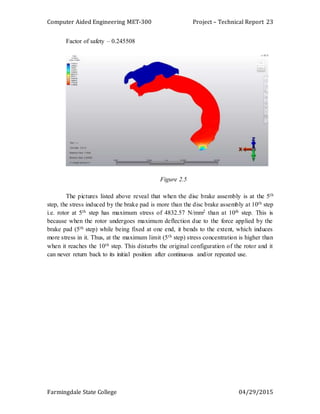 Computer Aided Engineering MET-300 Project – Technical Report
Farmingdale State College 04/29/2015
23
Factor of safety – 0.245508
Figure 2.5
The pictures listed above reveal that when the disc brake assembly is at the 5th
step, the stress induced by the brake pad is more than the disc brake assembly at 10th step
i.e. rotor at 5th step has maximum stress of 4832.57 N/mm2 than at 10th step. This is
because when the rotor undergoes maximum deflection due to the force applied by the
brake pad (5th step) while being fixed at one end, it bends to the extent, which induces
more stress in it. Thus, at the maximum limit (5th step) stress concentration is higher than
when it reaches the 10th step. This disturbs the original configuration of the rotor and it
can never return back to its initial position after continuous and/or repeated use.
 