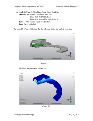 Computer Aided Engineering MET-300 Project – Technical Report
Farmingdale State College 04/29/2015
25
3. Analysis Type 2 – Non-Linear Static Stress Simulation
Material A - Caliper: Aluminum 6061 - O
Brake Pad: ASTM Steel A36
Rotor: Cast Iron ASTM A48 Grade 50
Force – 1000 N in the negative z-direction
Load Curve – Gradual
The assembly (Figure 8) looked like the following before the analysis was done –
Figure 8
Maximum Displacement – 0.006 mm
Figure 3.1
 