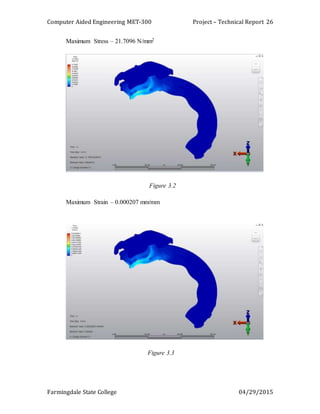 Computer Aided Engineering MET-300 Project – Technical Report
Farmingdale State College 04/29/2015
26
Maximum Stress – 21.7096 N/mm2
Figure 3.2
Maximum Strain – 0.000207 mm/mm
Figure 3.3
 
