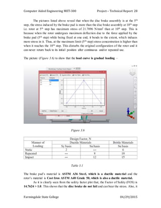 Computer Aided Engineering MET-300 Project – Technical Report
Farmingdale State College 04/29/2015
28
The pictures listed above reveal that when the disc brake assembly is at the 5th
step, the stress induced by the brake pad is more than the disc brake assembly at 10th step
i.e. rotor at 5th step has maximum stress of 21.7096 N/mm2 than at 10th step. This is
because when the rotor undergoes maximum deflection due to the force applied by the
brake pad (5th step) while being fixed at one end, it bends to the extent, which induces
more stress in it. Thus, at the maximum limit (5th step) stress concentration is higher than
when it reaches the 10th step. This disturbs the original configuration of the rotor and it
can never return back to its initial position after continuous and/or repeated use.
The picture (Figure 3.6) to show that the load curve is gradual loading –
Figure 3.6
Table 3.1
The brake pad’s material is ASTM A36 Steel, which is a ductile material and the
rotor’s material is Cast Iron ASTM A48 Grade 50, which is also a ductile material.
As it is clearly seen from the safety factor plot that, the Factor of Safety (FOS) is
14.7624 > 1.0. This shows that the disc brake do not fail and can bear the stress. Also, it
 