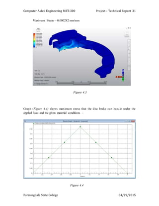 Computer Aided Engineering MET-300 Project – Technical Report
Farmingdale State College 04/29/2015
31
Maximum Strain – 0.000282 mm/mm
Figure 4.3
Graph (Figure 4.4) shows maximum stress that the disc brake can handle under the
applied load and the given material conditions –
Figure 4.4
 