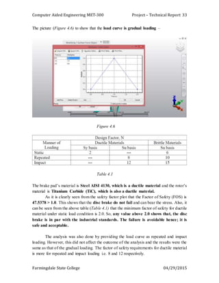 Computer Aided Engineering MET-300 Project – Technical Report
Farmingdale State College 04/29/2015
33
The picture (Figure 4.6) to show that the load curve is gradual loading –
Figure 4.6
Table 4.1
The brake pad’s material is Steel AISI 4130, which is a ductile material and the rotor’s
material is Titanium Carbide (TiC), which is also a ductile material.
As it is clearly seen from the safety factor plot that the Factor of Safety (FOS) is
47.5378 > 1.0. This shows that the disc brake do not fail and can bear the stress. Also, it
can be seen from the above table (Table 4.1) that the minimum factor of safety for ductile
material under static load condition is 2.0. So, any value above 2.0 shows that, the disc
brake is in par with the industrial standards. The failure is avoidable hence; it is
safe and acceptable.
The analysis was also done by providing the load curve as repeated and impact
loading. However, this did not affect the outcome of the analysis and the results were the
same as that of the gradual loading. The factor of safety requirements for ductile material
is more for repeated and impact loading i.e. 8 and 12 respectively.
 