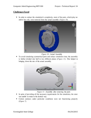 Computer Aided Engineering MET-300 Project – Technical Report
Farmingdale State College 04/29/2015
34
Challenges Faced
 In order to reduce the simulation’s complexity, most of the parts, which play no
and/or less role, were removed from the actual assembly (Figure 10).
Figure 10 - Actual Assembly
 To avoid simulating symmetrical parts and reduce simulation time, the assembly
is further divided into half in two different planes (Figure 11). This helped in
bringing down the size of the actual assembly.
Figure 11 - Assembly after removing the parts
 In spite of providing all the necessary requirements for the simulation, the rotor
was unable to rotate in the desired way.
 Certain analyses under particular conditions were not functioning properly
(Figure 7).
 