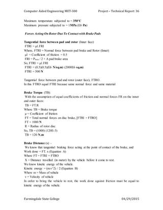 Computer Aided Engineering MET-300 Project – Technical Report
Farmingdale State College 04/29/2015
36
Maximum temperature subjected to = 350°C
Maximum pressure subjected to = 1MPa (E6 Pa)
Forces Acting On Rotor Due To Contact with Brake Pads
Tangential force between pad and rotor (Inner face)
FTRI = µ1.FRI
Where, FTRI = Normal force between pad brake and Rotor (Inner)
µ1 = Coefficient of friction = 0.5
FRI = Pmax / 2 × A pad brake area
So, FTRI = µ1.FRI
FTRI = (0.5)(0.5)(E6 N/sq.m) (2000E6 sq.m)
FTRI = 500 N
Tangential force between pad and rotor (outer face), FTRO.
In this FTRO equal FTRI because same normal force and same material
Brake Torque (TB):
With the assumption of equal coefficients of friction and normal forces FR on the inner
and outer faces:
TB = FT.R
Where TB = Brake torque
µ = Coefficient of friction
FT = Total normal forces on disc brake, [FTRI + FTRO]
FT = 1000 N
R = Radius of rotor disc
So, TB = (1000) (120E-3)
TB = 120 N.m
Brake Distance (x) –
We know that tangential braking force acting at the point of contact of the brake, and
Work done = FT. x (Equation A)
Where FT = FTRI + FTRO
X = Distance travelled (in meter) by the vehicle before it come to rest.
We know kinetic energy of the vehicle.
Kinetic energy = (m.v^2) / 2 (Equation B)
Where m = Mass of vehicle
v = Velocity of vehicle
In order to bring the vehicle to rest, the work done against friction must be equal to
kinetic energy of the vehicle.
 
