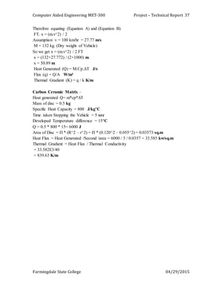 Computer Aided Engineering MET-300 Project – Technical Report
Farmingdale State College 04/29/2015
37
Therefore equating (Equation A) and (Equation B)
FT. x = (m.v^2) / 2
Assumption v = 100 km/hr = 27.77 m/s
M = 132 kg. (Dry weight of Vehicle)
So we get x = (m.v^2) / 2 FT
x = (132×27.772) / (2×1000) m.
x = 50.89 m
Heat Generated (Q) = M.Cр.ΔT J/s
Flux (q) = Q/A W/m²
Thermal Gradient (K) = q / k K/m
Carbon Ceramic Matrix –
Heat generated Q= m*cp*∆T
Mass of disc = 0.5 kg
Specific Heat Capacity = 800 J/kg°C
Time taken Stopping the Vehicle = 5 sec
Developed Temperature difference = 15°C
Q = 0.5 * 800 * 15= 6000 J
Area of Disc = Π * (R^2 – r^2) = Π * (0.120^2 – 0.055^2) = 0.03573 sq.m
Heat Flux = Heat Generated /Second /area = 6000 / 5 / 0.0357 = 33.585 kw/sq.m
Thermal Gradient = Heat Flux / Thermal Conductivity
= 33.582E3/40
= 839.63 K/m
 