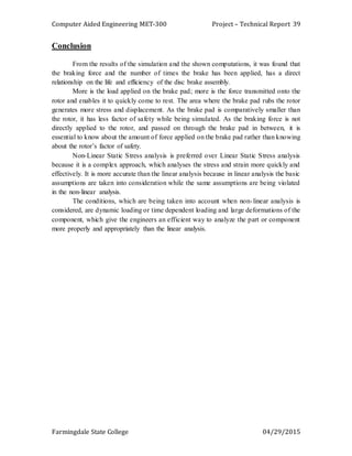 Computer Aided Engineering MET-300 Project – Technical Report
Farmingdale State College 04/29/2015
39
Conclusion
From the results of the simulation and the shown computations, it was found that
the braking force and the number of times the brake has been applied, has a direct
relationship on the life and efficiency of the disc brake assembly.
More is the load applied on the brake pad; more is the force transmitted onto the
rotor and enables it to quickly come to rest. The area where the brake pad rubs the rotor
generates more stress and displacement. As the brake pad is comparatively smaller than
the rotor, it has less factor of safety while being simulated. As the braking force is not
directly applied to the rotor, and passed on through the brake pad in between, it is
essential to know about the amount of force applied on the brake pad rather than knowing
about the rotor’s factor of safety.
Non-Linear Static Stress analysis is preferred over Linear Static Stress analysis
because it is a complex approach, which analyses the stress and strain more quickly and
effectively. It is more accurate than the linear analysis because in linear analysis the basic
assumptions are taken into consideration while the same assumptions are being violated
in the non-linear analysis.
The conditions, which are being taken into account when non-linear analysis is
considered, are dynamic loading or time dependent loading and large deformations of the
component, which give the engineers an efficient way to analyze the part or component
more properly and appropriately than the linear analysis.
 