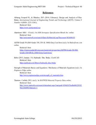 Computer Aided Engineering MET-300 Project – Technical Report
Farmingdale State College 04/29/2015
40
References
Abhang, Swapnil R., & Bhaskar, D.P. (2014, February). Design and Analysis of Disc
Brake, International Journal of Engineering Trends and Technology (IJETT), Volume 8
Number 4 (ISSN: 2231-5381).
Retrieved from
https://www.ijettjournal.org
Aluminum 6061 – O (n.d.). In ASM Aerospace Specification Metals Inc. online.
Retrieved from
http://asm.matweb.com/search/SpecificMaterial.asp?bassnum=MA6061O
ASTM Grade 50 (ISO Grade 350, EN-JL 1060) Grey Cast Iron (n.d.). In Makeitfrom.com
online.
Retrieved from
http://www.makeitfrom.com/material-properties/ASTM-Grade-50-ISO-
Grade-350-EN-JL-1060-Grey-Cast-Iron/
Bobo (2013, January 15). Hydraulic Disc Brake. GrabCAD.
Retrieved from
https://grabcad.com/library/hydraulic-disc-brake
Strength of Materials Basics and Equations | Mechanics of Materials Equations (n.d.). In
Engineers Edge online.
Retrieved from
http://www.engineersedge.com/strength_of_materials.htm
Titanium Carbide (TiC) (n.d.). In MATWEB Material Property Data online.
Retrieved from
http://www.matweb.com/search/datasheet.aspx?matguid=058d1b70edbd4b2293f2
98c52bbf9818&ckck=1
 
