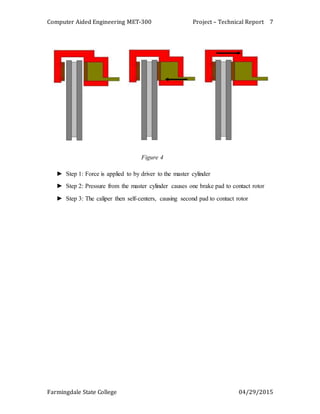 Computer Aided Engineering MET-300 Project – Technical Report
Farmingdale State College 04/29/2015
7
Figure 4
► Step 1: Force is applied to by driver to the master cylinder
► Step 2: Pressure from the master cylinder causes one brake pad to contact rotor
► Step 3: The caliper then self-centers, causing second pad to contact rotor
 