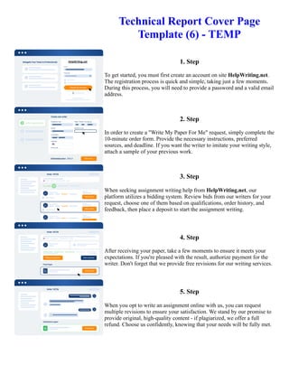 Technical Report Cover Page
Template (6) - TEMP
1. Step
To get started, you must first create an account on site HelpWriting.net.
The registration process is quick and simple, taking just a few moments.
During this process, you will need to provide a password and a valid email
address.
2. Step
In order to create a "Write My Paper For Me" request, simply complete the
10-minute order form. Provide the necessary instructions, preferred
sources, and deadline. If you want the writer to imitate your writing style,
attach a sample of your previous work.
3. Step
When seeking assignment writing help from HelpWriting.net, our
platform utilizes a bidding system. Review bids from our writers for your
request, choose one of them based on qualifications, order history, and
feedback, then place a deposit to start the assignment writing.
4. Step
After receiving your paper, take a few moments to ensure it meets your
expectations. If you're pleased with the result, authorize payment for the
writer. Don't forget that we provide free revisions for our writing services.
5. Step
When you opt to write an assignment online with us, you can request
multiple revisions to ensure your satisfaction. We stand by our promise to
provide original, high-quality content - if plagiarized, we offer a full
refund. Choose us confidently, knowing that your needs will be fully met.
Technical Report Cover Page Template (6) - TEMP Technical Report Cover Page Template (6) - TEMP
 