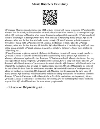 Manic Disorders Case Study
QP engaged Maunica in participating in a CBT activity coping with manic symptoms. QP explained to
Maunica that the activity will educate her on manic disorder and what she can do to manage and cope
with it. QP explained to Maunica, what manic disorder is and provided an example. QP discussed with
Maunica the changes in feelings people have when they are experiencing manic episode. QP asked
Maunica, when was the last time she had a manic episode. QP asked Maunica to list the common
problems of manic state. QP discussed with Maunica the features of manic episode. QP asked
Maunica, when was the last time she felt irritable. QP asked Maunica, if she is having a difficult time
falling asleep at night. QP asked Maunica to describe, impulsive behavior ... Show more content on
Helpwriting.net ...
QP asked Maunica to give an example of change in thinking a person with manic episode may have.
QP asked Maunica to describe distractibility that occurs during manic episode. QP explained to
Maunica, what causes bipolar affective disorders. QP brainstormed with Maunica the factors that may
cause episodes of manic symptoms. QP explained to Maunica, how to cope with manic episode. QP
discussed with Maunica some of the treatment for manic disorder. QP discussed with Maunica the side
effect of the medications that are used for treating manic disorder. QP asked Maunica to list some of
the side effect she feels from the medications she takes. QP reminded Maunica of the importance of
taking her medical as prescribed. QP discussed with Maunica, how to recognize the early signs of
manic episode. QP discussed with Maunica the benefits of taking medications for treatment of manic
disorder. QP assisted Maunica in identifying the benefits of the medications she is presently taking.
QP asked Maunica to list some of the reasons a person may give for not taking their manic medicine
as prescribed. QP asked Maunica to list some stress symptoms she
... Get more on HelpWriting.net ...
 