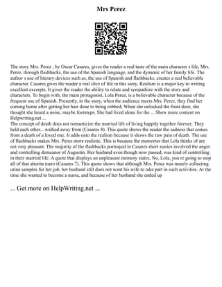 Mrs Perez
The story Mrs. Perez , by Oscar Casares, gives the reader a real taste of the main character s life, Mrs.
Perez, through flashbacks, the use of the Spanish language, and the dynamic of her family life. The
author s use of literary devices such as, the use of Spanish and flashbacks, creates a real believable
character. Casares gives the reader a real slice of life in this story. Realism is a major key to writing
excellent excerpts. It gives the reader the ability to relate and sympathize with the story and
characters. To begin with, the main protagonist, Lola Perez, is a believable character because of the
frequent use of Spanish. Presently, in the story, when the audience meets Mrs. Perez, they find her
coming home after getting her hair done to being robbed; When she unlocked the front door, she
thought she heard a noise, maybe footsteps. She had lived alone for the ... Show more content on
Helpwriting.net ...
The concept of death does not romanticize the married life of living happily together forever; They
held each other... walked away from (Casares 8). This quote shows the reader the sadness that comes
from a death of a loved one. It adds onto the realism because it shows the raw pain of death. The use
of flashbacks makes Mrs. Perez more realistic. This is because the memories that Lola thinks of are
not very pleasant. The majority of the flashbacks portrayed in Casares short stories involved the anger
and controlling demeanor of Augustin. Her husband even though now passed, was kind of controlling
in their married life. A quote that displays an unpleasant memory states, No, Lola, you re going to stop
all of that ahorita mero (Casares 7). This quote shows that although Mrs. Perez was merely collecting
urine samples for her job, her husband still does not want his wife to take part in such activities. At the
time she wanted to become a nurse, and because of her husband she ended up
... Get more on HelpWriting.net ...
 
