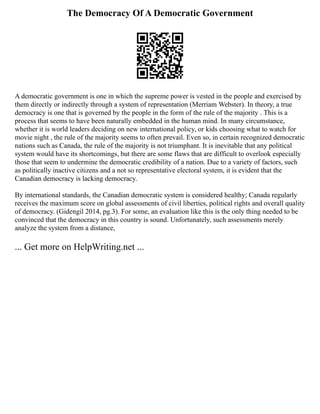 The Democracy Of A Democratic Government
A democratic government is one in which the supreme power is vested in the people and exercised by
them directly or indirectly through a system of representation (Merriam Webster). In theory, a true
democracy is one that is governed by the people in the form of the rule of the majority . This is a
process that seems to have been naturally embedded in the human mind. In many circumstance,
whether it is world leaders deciding on new international policy, or kids choosing what to watch for
movie night , the rule of the majority seems to often prevail. Even so, in certain recognized democratic
nations such as Canada, the rule of the majority is not triumphant. It is inevitable that any political
system would have its shortcomings, but there are some flaws that are difficult to overlook especially
those that seem to undermine the democratic credibility of a nation. Due to a variety of factors, such
as politically inactive citizens and a not so representative electoral system, it is evident that the
Canadian democracy is lacking democracy.
By international standards, the Canadian democratic system is considered healthy; Canada regularly
receives the maximum score on global assessments of civil liberties, political rights and overall quality
of democracy. (Gidengil 2014, pg.3). For some, an evaluation like this is the only thing needed to be
convinced that the democracy in this country is sound. Unfortunately, such assessments merely
analyze the system from a distance,
... Get more on HelpWriting.net ...
 