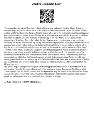Jardim Gramacho Essay
The upper class society of Brazil gives Jardim Gramacho a bad name, one that Muniz disputes,
emphasizing it as a place for the lower class. Jardim Gramacho is seen as a place for people of low
quality and for the those who have nothing to lose or left to give, but by Muniz using the garbage and
other materials found around Jardim Gramacho, he displays how beautiful this wasteland is and how
important the people who live there are. When talking to his wife Muniz says, Check out the
geography of this thing. This is the end of the line, this is where everything that is not good goes.
Including the people. (Wasteland) By saying this Muniz is implying that living in Jardim Gramacho is
depicted as a negative place and people that are not fortunate to have money or have nothing left to
live for are condemned to living there and are seen by the outside society as bad or worthless lives.
The reason fom Muniz creating his sculptures out of the garbage from Jardim Gramacho is to show
that there is something beautiful within the garbage which is the people. For example, one of the
sculptures Muniz creates is of a man named Zumbi. The sculpture shows Zumbi smiling throwing
grain out of one of the bag that the packers carry around. In the documentary Zumbi says, Before
coming to the land field we had an easy life. (Wasteland) He talks about how is parents were still alive
and together and how life was good. Then one day his father died and he ... Show more content on
Helpwriting.net ...
His art has helped change lives and gave others the opportunity they needed to push themselves to
extraordinary lengths. He inspired the minds of the youth and helped Tiao pursue his lifetime goal.
The sculptures that Vik Muniz created is an eye opener not only for Brazilian social status but an eye
opener for millions across the world. Muniz art of the Pickers of Jardim Gramacho helped reach to
people of higher power and help communicate to them for a helping
... Get more on HelpWriting.net ...
 