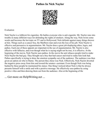 Pathos In Nick Naylor
Evaluation
Nick Naylor is a lobbyist for cigarettes. He battles everyone who is anti cigarette. Mr. Naylor runs into
trouble in many different ways for defending the rights of smokers. Along the way, Nick twists some
words and becomes the hot topic on TV and in Hollywood. Nick defends against many things thrown
at him. Things such as a cancer boy, the Marlboro man and even the loss of his job. Nick Naylor is
effective and persuasive in argumentation. Mr. Naylor does a great job displaying ethos, logos, and
pathos. Each one of these appeals are important in the use of argumentation. Mr. Naylor is also
effective with fallacies, and even though what he is saying might not be true, it is effective. At the
beginning of the movie, Nick Naylor uses pathos. In the movie the anti tobacco people tried to make
Nick Naylor the bad guy. They brought out a boy that had cancer and tried to make him look bad.
Pathos specifically is trying to draw the emotion sympathy out of the audience. The audience was then
given an option on who to blame. The person they chose was Nick. Effectively, Nick Naylor diverted
the negative press away from him and toward the senator s assistant. Even though Nick was being
bashed by these people he maintained his stance. One thing I noticed about Nick is that he always
presents himself with a smile and with a positive message. He effectively uses pathos by using
positive vibes and then drawing them out from the audience. Also at the beginning of the
... Get more on HelpWriting.net ...
 