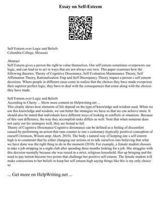 Essay on Self-Esteem
Self Esteem over Logic and Beliefs
Columbia College, Missouri
Abstract
Self Esteem gives a person the right to value themselves. Our self esteem sometimes overpowers our
logic, and can lead us to act in ways that are not always our own. This paper examines how the
following theories; Theory of Cognitive Dissonance, Self Evaluation Maintenance Theory, Self
Affirmation Theory, Rationalization Trap and Self Discrepancy Theory impact a person s self esteem
decisions. Where people in different cases come to realize that the choices they have made overpower
their superior perfect logic, they have to deal with the consequences that come along with the choices
they have made.
Self Esteem over Logic and Beliefs
According to Cherry ... Show more content on Helpwriting.net ...
This clearly shows how elements of life depend on the type of knowledge and wisdom used. When we
use this knowledge and wisdom, we can better the strategies we have so that we can achieve more. It
should also be stated that individuals have different ways of looking at conflicts or situations. Because
of this vast difference, the way they accomplish tasks differs as well. Note that when someone does
not carry out his strategies well, they are bound to fail.
Theory of Cognitive Dissonance Cognitive dissonance can be defined as a feeling of discomfort
caused by performing an action that runs counter to one s customary (typically positive) conception of
oneself (Aronson, Wilson amp; Akert, 2010). The body s natural way of keeping one s self esteem
high is to counteract that by either changing our actions or to talk ourselves into believing that what
we have done was the right thing to do in the moment (2010). For example, a female student chooses
to take a job stripping in a night club after spending three months looking for a job. She struggles with
this decision mentally because she was raised in a strict, religious household. Her up bringing and the
need to pay tuition become two points that challenge her positive self esteem. The female student will
make concessions to her beliefs to keep her self esteem high saying things like this is my only choice
so
... Get more on HelpWriting.net ...
 
