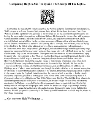 Comparing Hughes And Tennyson s The Charge Of The Light...
1) It is true that the man of 20th century described by Wolfe is different from the man from Jane Eyre.
Wolfe present at us 3 man from the 20th century: Peter Walsh, Richard and Septimus. First, Peter
Walsh is a middle aged man who appeared to have wasted his life by accomplishing nothing and not
having the same social class position as Hugh or Richard. He has no wife, but an affair with a younger
woman than him in India. He is still in love with Clarissa, and does not understand why Clarissa
married Richard instead of him. He does not take conscious of his own flaw which are his indigence
and his fixation. Peter Walsh is a man of 20th century who is kind of a lone wolf and, who are trying
to live his life to the fullest while taking down by ... Show more content on Helpwriting.net ...
In Tennyson s poem The Charge of the Light Brigade, tells about the charge on the English army to go
recuperate weaponry that their adversary stole, so they charge into valley of Death knowing they could
die due to fact they do not have weapons. The captain make an order can no one dare to make a reply ,
to reason why , but to die and to die. When we read the first line, a reasonable comment should be that
those soldiers are foolish to go to war even though they know that they will fail or rather die.
However, for Tennyson it is not the case, this charge is patriotic and of common sense when their
glory fade? He even congratulates them for their act Honour the light Brigade. We thus see for
Tennyson die for one country, whether the circumstances, is a good thing to do. In addition, for
Kipling s poem If who is more sentimental pass through the advice of father to his son and assumption
in which one is required to take action in honor of the country. He clearly incites Englishmen to enlist
to the army to battle for England. Notwithstanding, the element which is peculiar is that he clearly
incites the English to go colonize and reign on India. Yours is the Earth and everything that s in it.
Contrary to other works of Kipling as Wee Willie Winkee and The One Who Will Be King wherein he
seemed to sympathize and want peace to the Indians, in If we no longer see this noble wish but the
domination. In McCrae s poem In Flanders Field, appears to states two point of view. One Is that
enemy went on a village and kill people, so he incites the people on village to go revenge them by
being a soldier. Hence, he had the same idea as Kipling and Tennyson to incite people fight for tee
country. Second, perspective conversely to the former poem hitherto is that in which way the people in
the village can avenge
... Get more on HelpWriting.net ...
 
