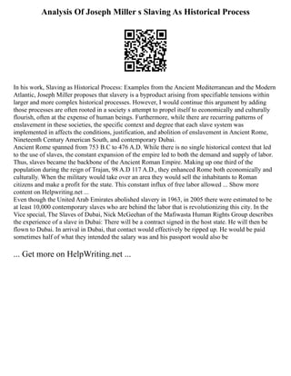 Analysis Of Joseph Miller s Slaving As Historical Process
In his work, Slaving as Historical Process: Examples from the Ancient Mediterranean and the Modern
Atlantic, Joseph Miller proposes that slavery is a byproduct arising from specifiable tensions within
larger and more complex historical processes. However, I would continue this argument by adding
those processes are often rooted in a society s attempt to propel itself to economically and culturally
flourish, often at the expense of human beings. Furthermore, while there are recurring patterns of
enslavement in these societies, the specific context and degree that each slave system was
implemented in affects the conditions, justification, and abolition of enslavement in Ancient Rome,
Nineteenth Century American South, and contemporary Dubai.
Ancient Rome spanned from 753 B.C to 476 A.D. While there is no single historical context that led
to the use of slaves, the constant expansion of the empire led to both the demand and supply of labor.
Thus, slaves became the backbone of the Ancient Roman Empire. Making up one third of the
population during the reign of Trajan, 98 A.D 117 A.D., they enhanced Rome both economically and
culturally. When the military would take over an area they would sell the inhabitants to Roman
citizens and make a profit for the state. This constant influx of free labor allowed ... Show more
content on Helpwriting.net ...
Even though the United Arab Emirates abolished slavery in 1963, in 2005 there were estimated to be
at least 10,000 contemporary slaves who are behind the labor that is revolutionizing this city. In the
Vice special, The Slaves of Dubai, Nick McGeehan of the Mafiwasta Human Rights Group describes
the experience of a slave in Dubai: There will be a contract signed in the host state. He will then be
flown to Dubai. In arrival in Dubai, that contact would effectively be ripped up. He would be paid
sometimes half of what they intended the salary was and his passport would also be
... Get more on HelpWriting.net ...
 