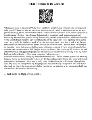 What It Means To Be Grateful
What does it mean to be grateful? Why do we need to be grateful? As a Christian why is it important
to be grateful? Based on what we have done for the past week, which is writing down what we were
grateful each day, I have learned to look at life a little differently. Gratitude is not just an expression. It
is not temporary feeling. I have learned that gratitude is something much more permanent and
everlasting. Gratitude is a genuine feeling that can help you look at the world in a whole new beautiful
world. Gratitude can make this ugly world beautiful. In the week where I was inputting into a journal
what I am grateful for, has been a week of pure joy and amazement. I was able to look at my day and
really reflect on what effect of what people have on me and what effect I have on them. For example,
on Saturday I wrote that someone held my door without me realizing it. I was just really grateful that
someone took their time out of their day just to provide that act of service in my life. It makes me look
at the little things and appreciate people in a different way. I was able to stop looking at the big picture
but look for little details. ... Show more content on Helpwriting.net ...
I was able to really reflect on my day and made me realise that I have a lot to be grateful for. Knowing
the good people has done for me throughout my day has made going to sleep a little easier and it made
getting out of bed easier to. I was able to really enjoy thinking back and reflecting on all people has
done. My mood has changed and my thought process has dramatically changed too. This activity has
also made me live in the moments more before I would not pay attention to my surrounding but I was
able to after I became more aware of my
... Get more on HelpWriting.net ...
 