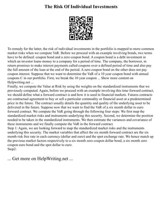 The Risk Of Individual Investments
To remedy for the latter, the risk of individual investments in the portfolio is mapped to more common
market risks when we compute VaR. Before we proceed with an example involving bonds, two terms
have to be defined: coupon bond and a zero coupon bond. A coupon bond is a debt investment in
which an investor loans money to a company for a period of time. The company, the borrower, in
return promises to make interest payments called coupons over a defined period of time and also pay
the full amount of the loan at the end of the period. A zero coupon bond on the other does not pay
coupon interest. Suppose that we want to determine the VaR of a 10 year coupon bond with annual
coupons C in our portfolio. First, we break the 10 year coupon ... Show more content on
Helpwriting.net ...
Finally, we compute the Value at Risk by using the weights on the standardized instruments that we
previously computed. Again, before we proceed with an example involving this time forward contract,
we should define what a forward contract is and how it is used in financial markets. Futures contracts
are contractual agreement to buy or sell a particular commodity or financial asset at a predetermined
price in the future. The contract usually details the quantity and quality of the underlying asset to be
delivered in the future. Suppose now that we want to find the VaR of a six month dollar to euro
forward contract. We compute the VaR going through the following four steps: We first map the
standardized market risks and instruments underlying this security. Second, we determine the position
needed to be taken in the standardized instruments. We then estimate the variances and covariance of
these instruments and we finally compute the VaR in the forward contract.
Step 1: Again, we are looking forward to map the standardized market risks and the instruments
underlying this security. The market variables that affect the six month forward contract are the six
month risk free rate in each currency (dollar and euro) and the spot exchange rate. We hence match up
the previous market factors respectively to a six month zero coupon dollar bond, a six month zero
coupon euro bond and the spot dollar to euro.
Step2:
... Get more on HelpWriting.net ...
 