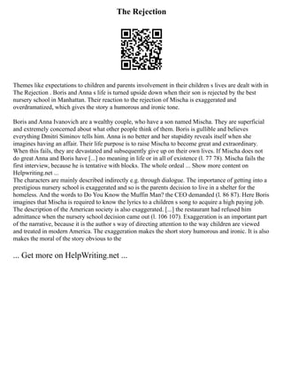 The Rejection
Themes like expectations to children and parents involvement in their children s lives are dealt with in
The Rejection . Boris and Anna s life is turned upside down when their son is rejected by the best
nursery school in Manhattan. Their reaction to the rejection of Mischa is exaggerated and
overdramatized, which gives the story a humorous and ironic tone.
Boris and Anna Ivanovich are a wealthy couple, who have a son named Mischa. They are superficial
and extremely concerned about what other people think of them. Boris is gullible and believes
everything Dmitri Siminov tells him. Anna is no better and her stupidity reveals itself when she
imagines having an affair. Their life purpose is to raise Mischa to become great and extraordinary.
When this fails, they are devastated and subsequently give up on their own lives. If Mischa does not
do great Anna and Boris have [...] no meaning in life or in all of existence (l. 77 78). Mischa fails the
first interview, because he is tentative with blocks. The whole ordeal ... Show more content on
Helpwriting.net ...
The characters are mainly described indirectly e.g. through dialogue. The importance of getting into a
prestigious nursery school is exaggerated and so is the parents decision to live in a shelter for the
homeless. And the words to Do You Know the Muffin Man? the CEO demanded (l. 86 87). Here Boris
imagines that Mischa is required to know the lyrics to a children s song to acquire a high paying job.
The description of the American society is also exaggerated. [...] the restaurant had refused him
admittance when the nursery school decision came out (l. 106 107). Exaggeration is an important part
of the narrative, because it is the author s way of directing attention to the way children are viewed
and treated in modern America. The exaggeration makes the short story humorous and ironic. It is also
makes the moral of the story obvious to the
... Get more on HelpWriting.net ...
 