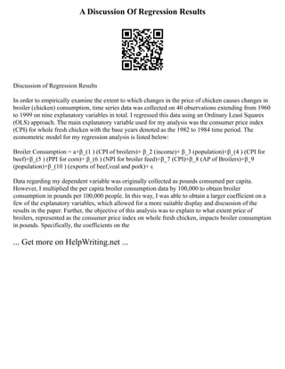 A Discussion Of Regression Results
Discussion of Regression Results
In order to empirically examine the extent to which changes in the price of chicken causes changes in
broiler (chicken) consumption, time series data was collected on 40 observations extending from 1960
to 1999 on nine explanatory variables in total. I regressed this data using an Ordinary Least Squares
(OLS) approach. The main explanatory variable used for my analysis was the consumer price index
(CPI) for whole fresh chicken with the base years denoted as the 1982 to 1984 time period. The
econometric model for my regression analysis is listed below:
Broiler Consumption = a+β_(1 ) (CPI of broilers)+ β_2 (income)+ β_3 (population)+β_(4 ) (CPI for
beef)+β_(5 ) (PPI for corn)+ β_(6 ) (NPI for broiler feed)+β_7 (CPI)+β_8 (AP of Broilers)+β_9
(population)+β_(10 ) (exports of beef,veal and pork)+ ε
Data regarding my dependent variable was originally collected as pounds consumed per capita.
However, I multiplied the per capita broiler consumption data by 100,000 to obtain broiler
consumption in pounds per 100,000 people. In this way, I was able to obtain a larger coefficient on a
few of the explanatory variables, which allowed for a more suitable display and discussion of the
results in the paper. Further, the objective of this analysis was to explain to what extent price of
broilers, represented as the consumer price index on whole fresh chicken, impacts broiler consumption
in pounds. Specifically, the coefficients on the
... Get more on HelpWriting.net ...
 