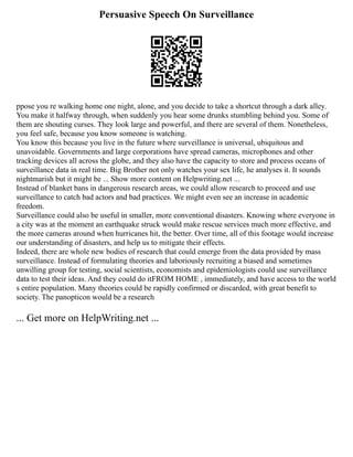 Persuasive Speech On Surveillance
ppose you re walking home one night, alone, and you decide to take a shortcut through a dark alley.
You make it halfway through, when suddenly you hear some drunks stumbling behind you. Some of
them are shouting curses. They look large and powerful, and there are several of them. Nonetheless,
you feel safe, because you know someone is watching.
You know this because you live in the future where surveillance is universal, ubiquitous and
unavoidable. Governments and large corporations have spread cameras, microphones and other
tracking devices all across the globe, and they also have the capacity to store and process oceans of
surveillance data in real time. Big Brother not only watches your sex life, he analyses it. It sounds
nightmarish but it might be ... Show more content on Helpwriting.net ...
Instead of blanket bans in dangerous research areas, we could allow research to proceed and use
surveillance to catch bad actors and bad practices. We might even see an increase in academic
freedom.
Surveillance could also be useful in smaller, more conventional disasters. Knowing where everyone in
a city was at the moment an earthquake struck would make rescue services much more effective, and
the more cameras around when hurricanes hit, the better. Over time, all of this footage would increase
our understanding of disasters, and help us to mitigate their effects.
Indeed, there are whole new bodies of research that could emerge from the data provided by mass
surveillance. Instead of formulating theories and laboriously recruiting a biased and sometimes
unwilling group for testing, social scientists, economists and epidemiologists could use surveillance
data to test their ideas. And they could do itFROM HOME , immediately, and have access to the world
s entire population. Many theories could be rapidly confirmed or discarded, with great benefit to
society. The panopticon would be a research
... Get more on HelpWriting.net ...
 