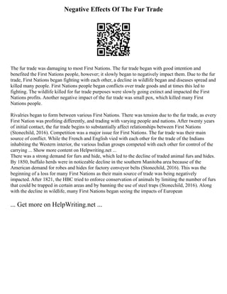 Negative Effects Of The Fur Trade
The fur trade was damaging to most First Nations. The fur trade began with good intention and
benefited the First Nations people, however; it slowly began to negatively impact them. Due to the fur
trade, First Nations began fighting with each other, a decline in wildlife began and diseases spread and
killed many people. First Nations people began conflicts over trade goods and at times this led to
fighting. The wildlife killed for fur trade purposes were slowly going extinct and impacted the First
Nations profits. Another negative impact of the fur trade was small pox, which killed many First
Nations people.
Rivalries began to form between various First Nations. There was tension due to the fur trade, as every
First Nation was profiting differently, and trading with varying people and nations. After twenty years
of initial contact, the fur trade begins to substantially affect relationships between First Nations
(Stonechild, 2016). Competition was a major issue for First Nations. The fur trade was their main
source of conflict. While the French and English vied with each other for the trade of the Indians
inhabiting the Western interior, the various Indian groups competed with each other for control of the
carrying ... Show more content on Helpwriting.net ...
There was a strong demand for furs and hide, which led to the decline of traded animal furs and hides.
By 1850, buffalo herds were in noticeable decline in the southern Manitoba area because of the
American demand for robes and hides for factory conveyor belts (Stonechild, 2016). This was the
beginning of a loss for many First Nations as their main source of trade was being negatively
impacted. After 1821, the HBC tried to enforce conservation of animals by limiting the number of furs
that could be trapped in certain areas and by banning the use of steel traps (Stonechild, 2016). Along
with the decline in wildlife, many First Nations began seeing the impacts of European
... Get more on HelpWriting.net ...
 