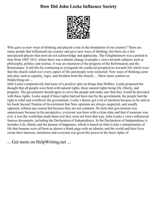 How Did John Locke Influence Society
Who gave us new ways of thinking and played a role in the foundation of our country? There are
many people that influenced our country and gave new ways of thinking, but there are a few
unexpected players that most do not acknowledge and appreciate. The Enlightenment was a period in
time from 1685 1815, where there was a drastic change in people s views towards subjects such as
philosophy, politics and science. It was an extension of the progress of the Reformation and the
Renaissance. It did this by continuing to extinguish the medieval perspectives towards life which were
that the church ruled over every aspect of life and people were restricted. New ways of thinking came
into play such as equality, logic, and freedom from the church, ... Show more content on
Helpwriting.net ...
John Locke comparatively had more of a positive spin on things than Hobbes. Locke proposed the
thought that all people were born with natural rights, these natural rights being life, liberty, and
property. The government should agree to serve the people and make sure that they would be provided
with these rights. Locke urged if these rights had not been met by the government, the people had the
right to rebel and overthrow the government. Locke s theory got a lot of attention because as he said in
his book Second Treatise of Government that New opinions are always suspected, and usually
opposed, without any reason but because they are not common. He feels that government was
unnecessary because in his perspective, everyone was born with a clean slate and that if someone was
evil, it was the world that made them evil they were not born that way. John Locke s views influenced
famous documents, including the Declaration of Independence. In the Declaration of Independence it
includes Life, liberty and the pursuit of happiness, which is based on John Locke s interpretation of
life that humans were all born as almost a blank page with no identity and the world and their lives
create their interests, intentions and everyone was given the power to the basic rights of
... Get more on HelpWriting.net ...
 