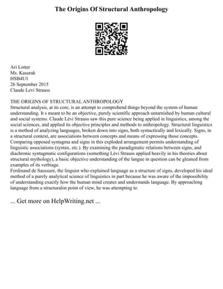 The Origins Of Structural Anthropology
Ari Lotter
Ms. Kasurak
HSB4U1
26 September 2015
Claude Levi Strauss
THE ORIGINS OF STRUCTURAL ANTHROPOLOGY
Structural analysis, at its core, is an attempt to comprehend things beyond the system of human
understanding. It s meant to be an objective, purely scientific approach untarnished by human cultural
and social systems. Claude Lévi Strauss saw this pure science being applied in linguistics, among the
social sciences, and applied its objective principles and methods to anthropology. Structural linguistics
is a method of analyzing languages, broken down into signs, both syntactically and lexically. Signs, in
a structural context, are associations between concepts and means of expressing those concepts.
Comparing opposed syntagma and signs in this exploded arrangement permits understanding of
linguistic associations (syntax, etc.). By examining the paradigmatic relations between signs, and
diachronic syntagmatic configurations (something Lévi Strauss applied heavily in his theories about
structural mythology), a basic objective understanding of the langue in question can be gleaned from
examples of its verbiage.
Ferdinand de Saussure, the linguist who explained language as a structure of signs, developed his ideal
method of a purely analytical science of linguistics in part because he was aware of the impossibility
of understanding exactly how the human mind creates and understands language. By approaching
language from a structuralist point of view, he was attempting to
... Get more on HelpWriting.net ...
 