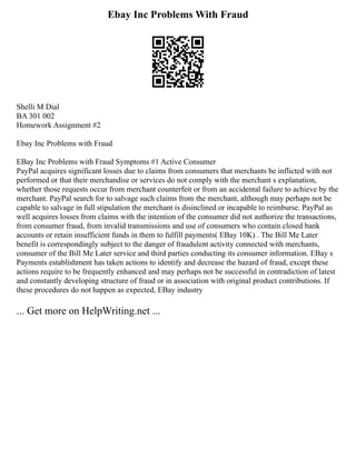 Ebay Inc Problems With Fraud
Shelli M Dial
BA 301 002
Homework Assignment #2
Ebay Inc Problems with Fraud
EBay Inc Problems with Fraud Symptoms #1 Active Consumer
PayPal acquires significant losses due to claims from consumers that merchants be inflicted with not
performed or that their merchandise or services do not comply with the merchant s explanation,
whether those requests occur from merchant counterfeit or from an accidental failure to achieve by the
merchant. PayPal search for to salvage such claims from the merchant, although may perhaps not be
capable to salvage in full stipulation the merchant is disinclined or incapable to reimburse. PayPal as
well acquires losses from claims with the intention of the consumer did not authorize the transactions,
from consumer fraud, from invalid transmissions and use of consumers who contain closed bank
accounts or retain insufficient funds in them to fulfill payments( EBay 10K) . The Bill Me Later
benefit is correspondingly subject to the danger of fraudulent activity connected with merchants,
consumer of the Bill Me Later service and third parties conducting its consumer information. EBay s
Payments establishment has taken actions to identify and decrease the hazard of fraud, except these
actions require to be frequently enhanced and may perhaps not be successful in contradiction of latest
and constantly developing structure of fraud or in association with original product contributions. If
these procedures do not happen as expected, EBay industry
... Get more on HelpWriting.net ...
 