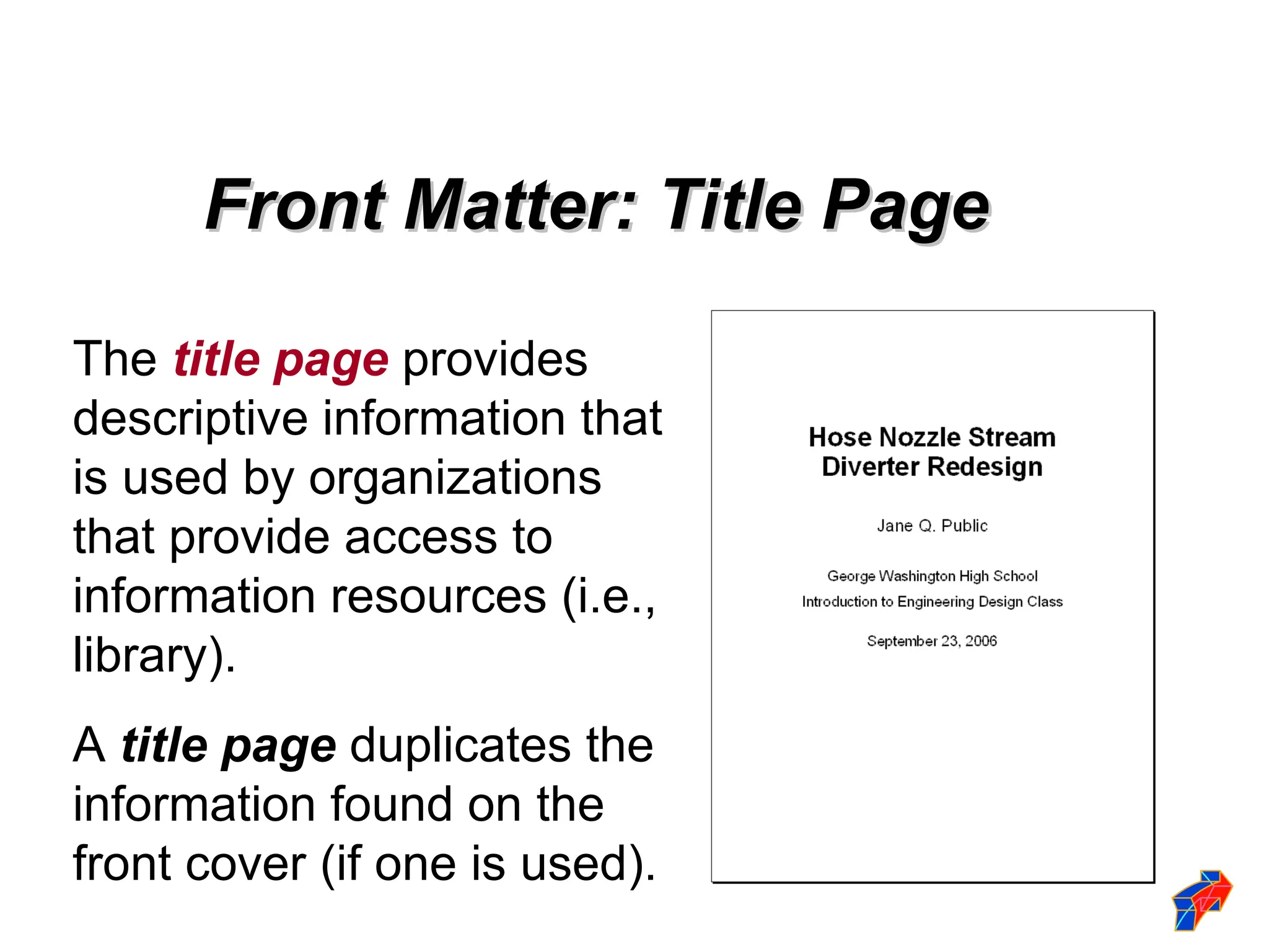 The title page provides
descriptive information that
is used by organizations
that provide access to
information resources (i.e.,
library).
A title page duplicates the
information found on the
front cover (if one is used).
Front Matter: Title Page
Front Matter: Title Page
 