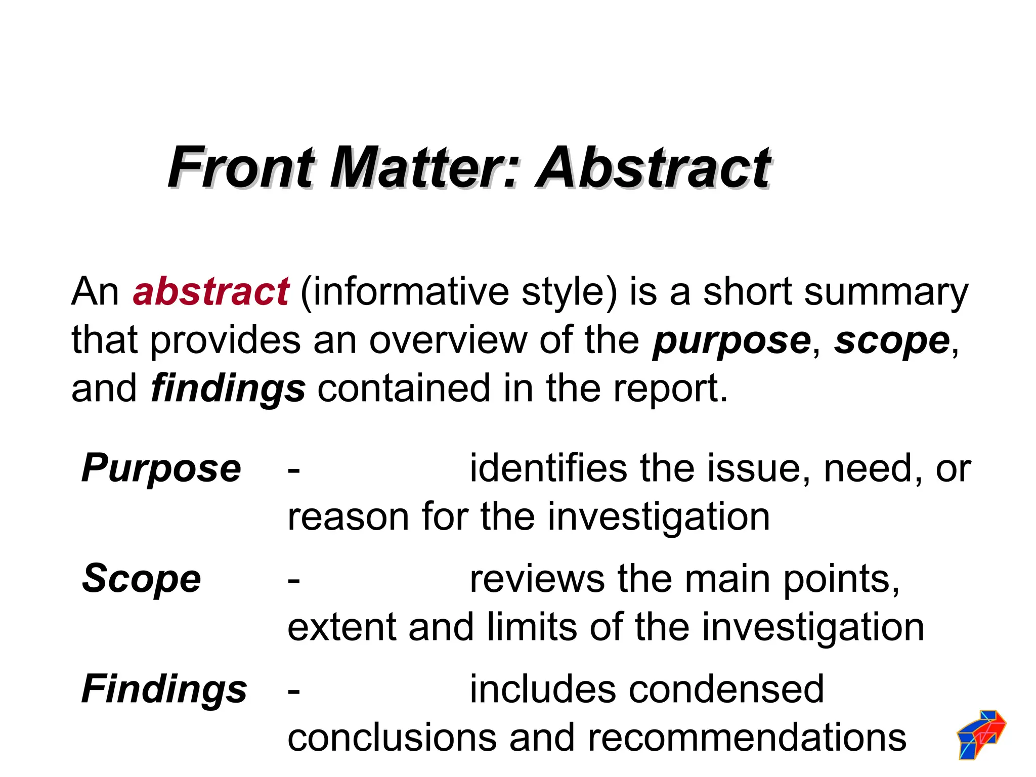 An abstract (informative style) is a short summary
that provides an overview of the purpose, scope,
and findings contained in the report.
Purpose - identifies the issue, need, or
reason for the investigation
Scope - reviews the main points,
extent and limits of the investigation
Findings - includes condensed
conclusions and recommendations
Front Matter: Abstract
Front Matter: Abstract
 
