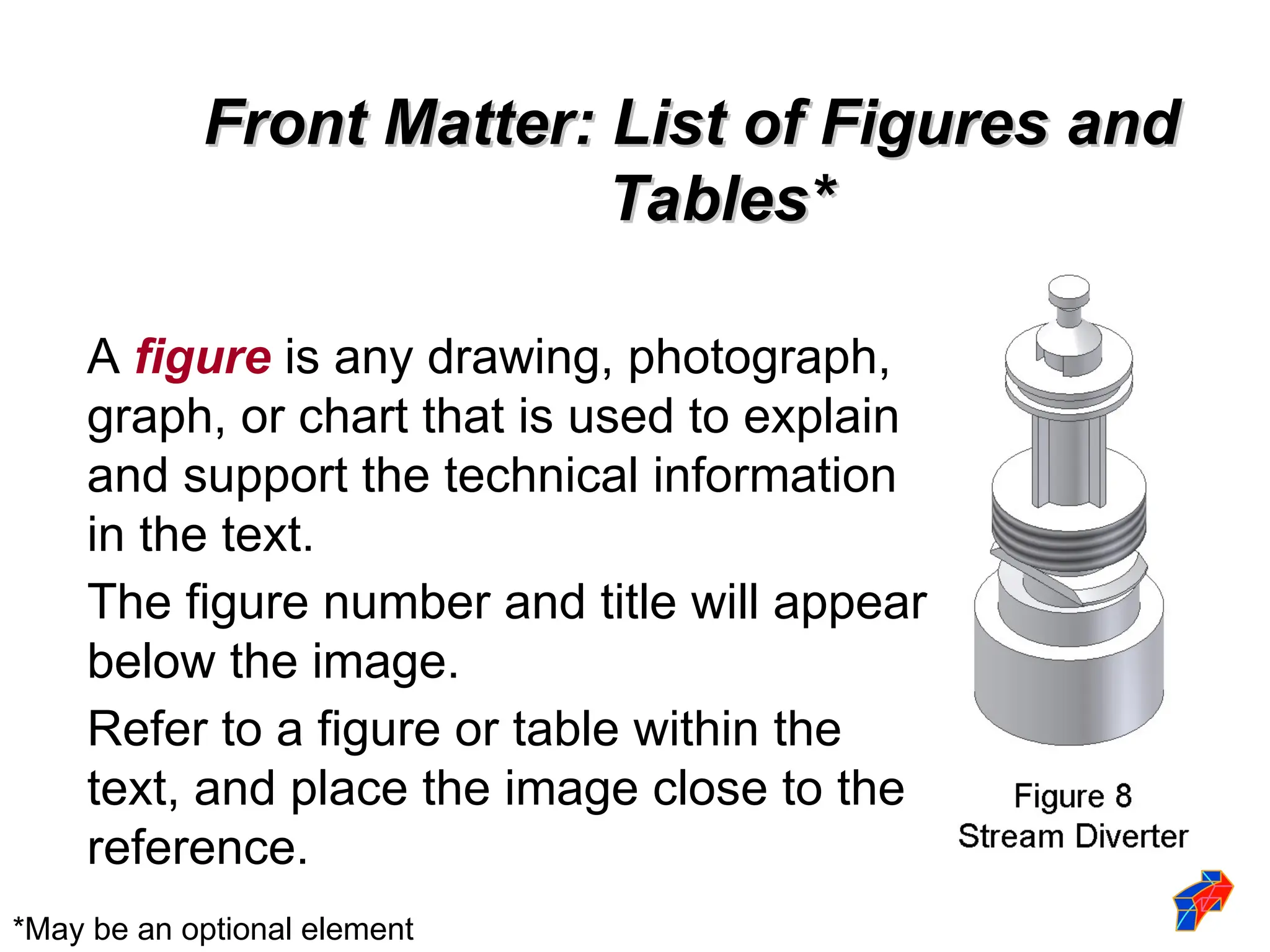 Front Matter: List of Figures and
Front Matter: List of Figures and
Tables*
Tables*
A figure is any drawing, photograph,
graph, or chart that is used to explain
and support the technical information
in the text.
The figure number and title will appear
below the image.
Refer to a figure or table within the
text, and place the image close to the
reference.
*May be an optional element
 