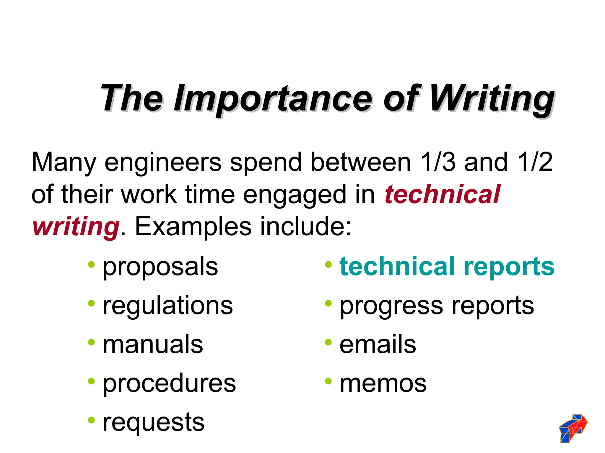 Many engineers spend between 1/3 and 1/2
of their work time engaged in technical
writing. Examples include:
• proposals
• regulations
• manuals
• procedures
• requests
• technical reports
• progress reports
• emails
• memos
The Importance of Writing
The Importance of Writing
 