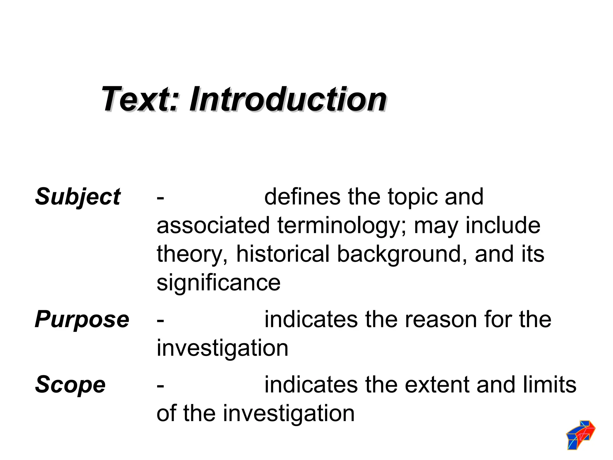 Subject - defines the topic and
associated terminology; may include
theory, historical background, and its
significance
Purpose - indicates the reason for the
investigation
Scope - indicates the extent and limits
of the investigation
Text: Introduction
Text: Introduction
 