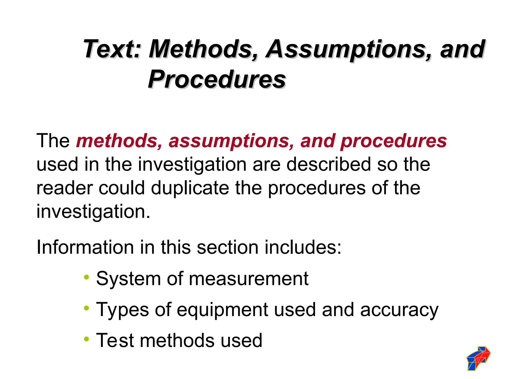 Text: Methods, Assumptions, and
Text: Methods, Assumptions, and
Procedures
Procedures
The methods, assumptions, and procedures
used in the investigation are described so the
reader could duplicate the procedures of the
investigation.
Information in this section includes:
• System of measurement
• Types of equipment used and accuracy
• Test methods used
 
