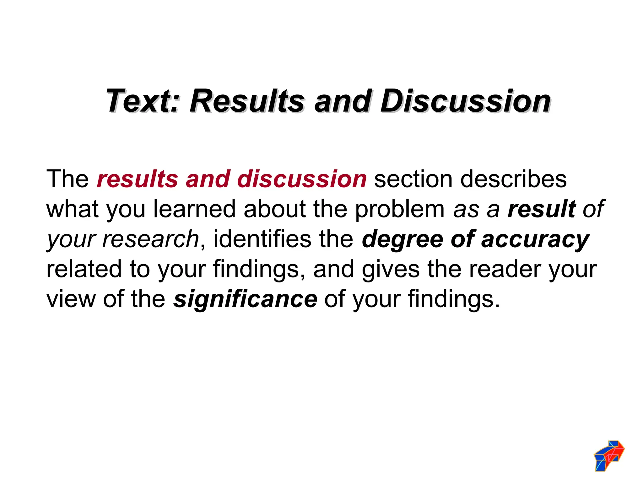 Text: Results and Discussion
Text: Results and Discussion
The results and discussion section describes
what you learned about the problem as a result of
your research, identifies the degree of accuracy
related to your findings, and gives the reader your
view of the significance of your findings.
 