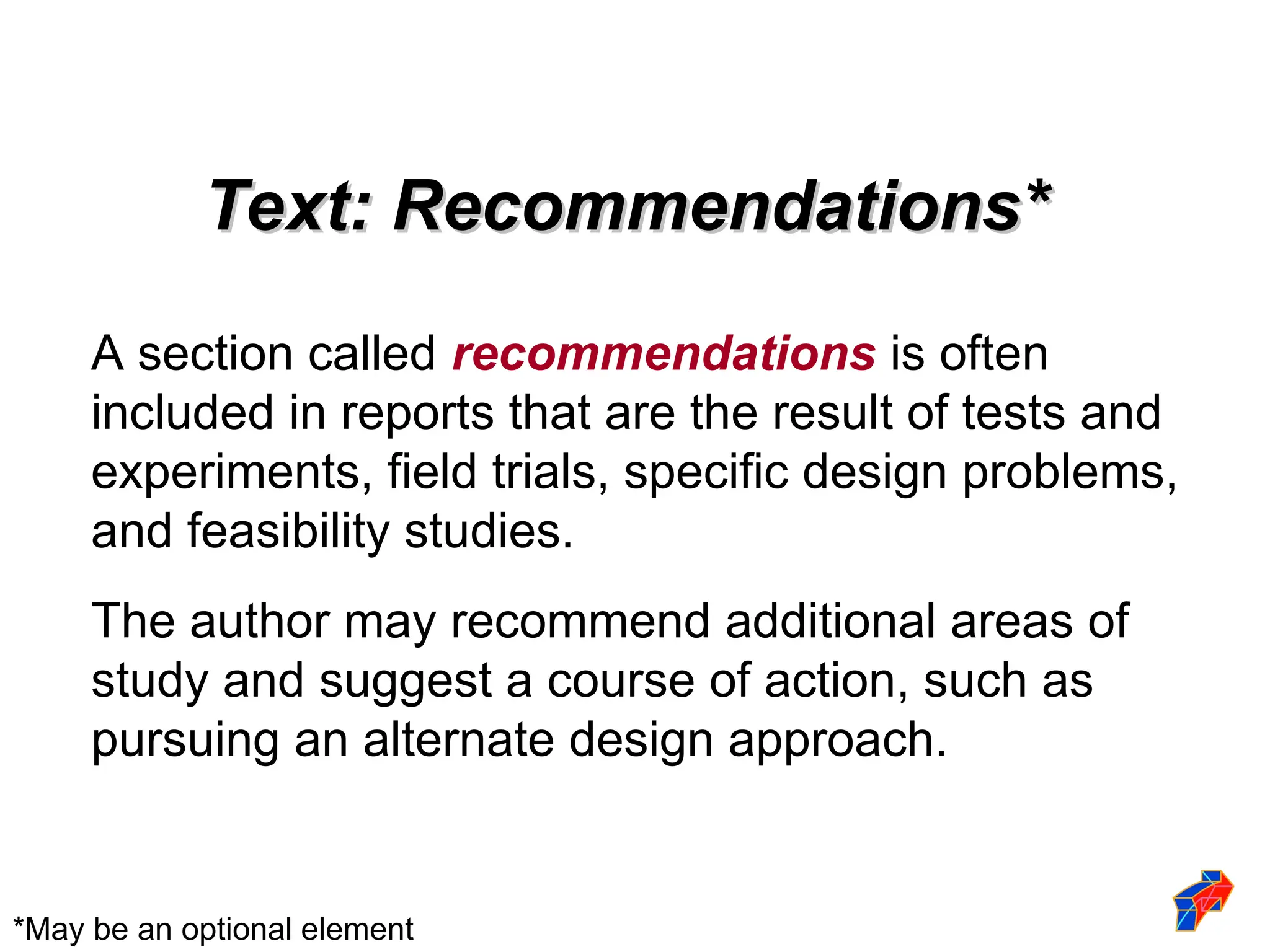 Text: Recommendations*
Text: Recommendations*
A section called recommendations is often
included in reports that are the result of tests and
experiments, field trials, specific design problems,
and feasibility studies.
The author may recommend additional areas of
study and suggest a course of action, such as
pursuing an alternate design approach.
*May be an optional element
 