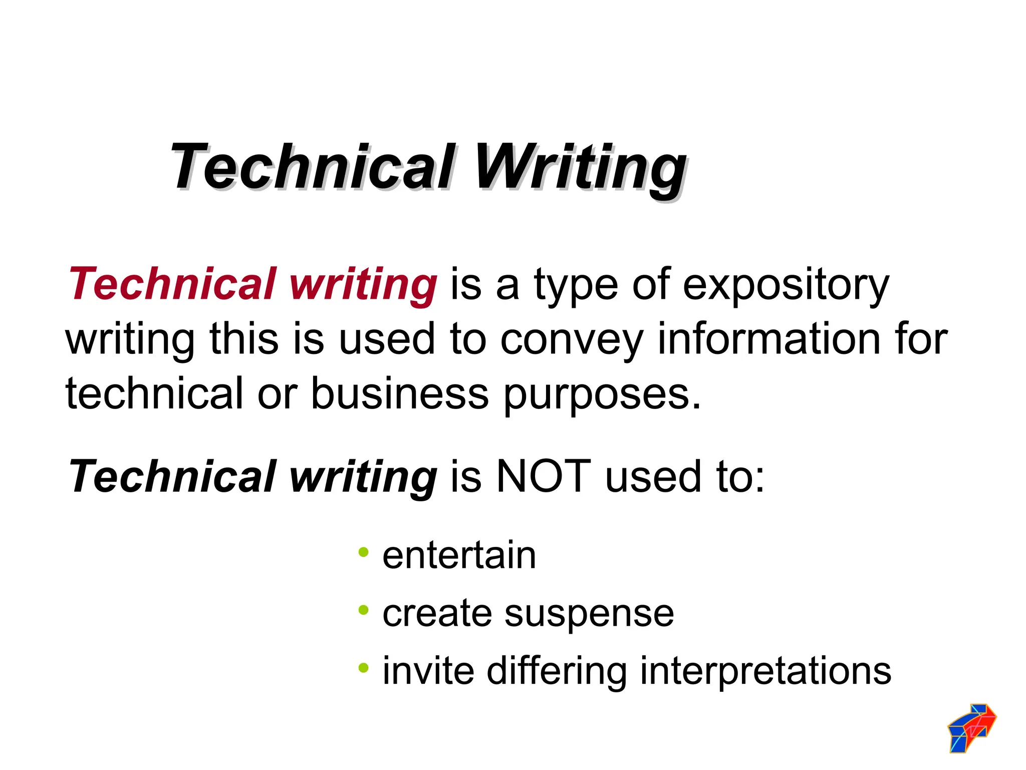 Technical Writing
Technical Writing
Technical writing is a type of expository
writing this is used to convey information for
technical or business purposes.
Technical writing is NOT used to:
• entertain
• create suspense
• invite differing interpretations
 