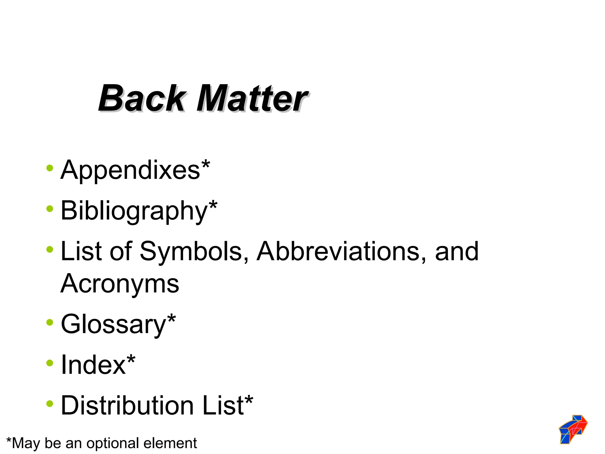 • Appendixes*
• Bibliography*
• List of Symbols, Abbreviations, and
Acronyms
• Glossary*
• Index*
• Distribution List*
Back Matter
Back Matter
*May be an optional element
 