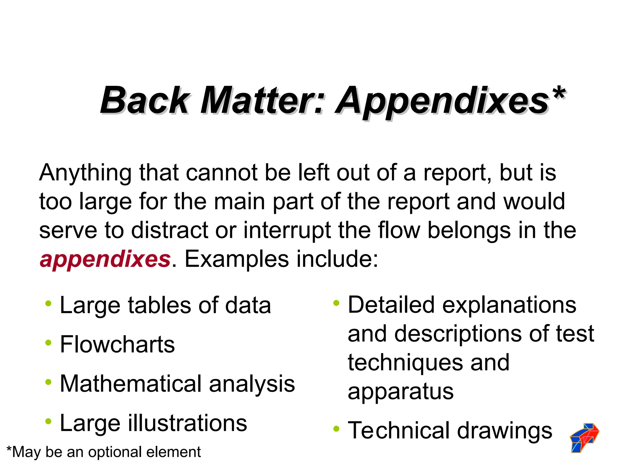 Anything that cannot be left out of a report, but is
too large for the main part of the report and would
serve to distract or interrupt the flow belongs in the
appendixes. Examples include:
• Large tables of data
• Flowcharts
• Mathematical analysis
• Large illustrations
• Detailed explanations
and descriptions of test
techniques and
apparatus
• Technical drawings
*May be an optional element
Back Matter: Appendixes*
Back Matter: Appendixes*
 